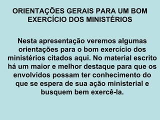 ORIENTAÇÕES GERAIS PARA UM BOM
EXERCÍCIO DOS MINISTÉRIOS
Nesta apresentação veremos algumas
orientações para o bom exercício dos
ministérios citados aqui. No material escrito
há um maior e melhor destaque para que os
envolvidos possam ter conhecimento do
que se espera de sua ação ministerial e
busquem bem exercê-la.
 