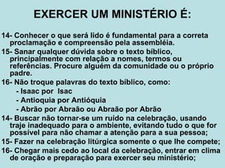 EXERCER UM MINISTÉRIO É:
14- Conhecer o que será lido é fundamental para a correta
proclamação e compreensão pela assembléia.
15- Sanar qualquer dúvida sobre o texto bíblico,
principalmente com relação a nomes, termos ou
referências. Procure alguém da comunidade ou o próprio
padre.
16- Não troque palavras do texto bíblico, como:
- Isaac por Isac
- Antioquia por Antióquia
- Abrão por Abraão ou Abraão por Abrão
14- Buscar não tornar-se um ruído na celebração, usando
traje inadequado para o ambiente, evitando tudo o que for
possível para não chamar a atenção para a sua pessoa;
15- Fazer na celebração litúrgica somente o que lhe compete;
16- Chegar mais cedo ao local da celebração, entrar em clima
de oração e preparação para exercer seu ministério;
 