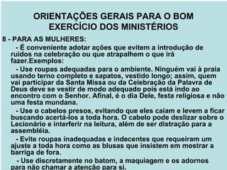 8 - PARA AS MULHERES:
- É conveniente adotar ações que evitem a introdução de
ruídos na celebração ou que atrapalhem o que irá
fazer.Exemplos:
- Use roupas adequadas para o ambiente. Ninguém vai à praia
usando terno completo e sapatos, vestido longo; assim, quem
vai participar da Santa Missa ou da Celebração da Palavra de
Deus deve se vestir de modo adequado pois está indo ao
encontro com o Senhor. Afinal, é o dia Dele, festa religiosa e não
uma festa mundana.
- Use o cabelos presos, evitando que eles caiam e levem a ficar
buscando acertá-los a toda hora. O cabelo pode deslizar sobre o
Lecionário e interferir na leitura, além de ser distração para a
assembléia.
- Evite roupas inadequadas e indecentes que requeiram um
ajuste a toda hora como as blusas que insistem em mostrar a
barriga de fora.
- Use discretamente no batom, a maquiagem e os adornos
para não chamar a atenção para si.
ORIENTAÇÕES GERAIS PARA O BOM
EXERCÍCIO DOS MINISTÉRIOS
 