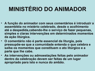 MINISTÉRIO DO ANIMADOR
• A função do animador com seus comentários é introduzir a
assembléia no mistério celebrado, desde o acolhimento
até a despedida,cabendo-lhe o serviço de fazer pequenas,
simples e claras intervenções em determinados momentos
da ação litúrgica.
• O comentário não é parte essencial da liturgia, pois
pressupõe-se que a comunidade entenda o que celebra e
saiba os momentos que constituem o ato litúrgico e a
parte que lhe cabe.
• As intervenções ou admoestações feitas pelo animador
dentro da celebração devem ser feitas de um lugar
apropriado para isto e nunca do ambão.
 