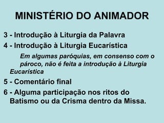 3 - Introdução à Liturgia da Palavra
4 - Introdução à Liturgia Eucarística
Em algumas paróquias, em consenso com o
pároco, não é feita a introdução à Liturgia
Eucarística
5 - Comentário final
6 - Alguma participação nos ritos do
Batismo ou da Crisma dentro da Missa.
MINISTÉRIO DO ANIMADOR
 