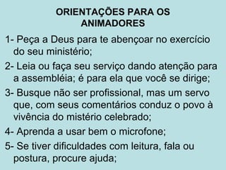 1- Peça a Deus para te abençoar no exercício
do seu ministério;
2- Leia ou faça seu serviço dando atenção para
a assembléia; é para ela que você se dirige;
3- Busque não ser profissional, mas um servo
que, com seus comentários conduz o povo à
vivência do mistério celebrado;
4- Aprenda a usar bem o microfone;
5- Se tiver dificuldades com leitura, fala ou
postura, procure ajuda;
ORIENTAÇÕES PARA OS
ANIMADORES
 
