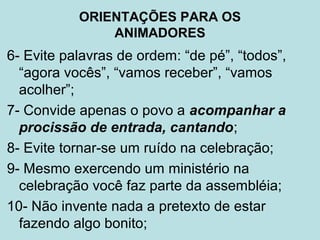 6- Evite palavras de ordem: “de pé”, “todos”,
“agora vocês”, “vamos receber”, “vamos
acolher”;
7- Convide apenas o povo a acompanhar a
procissão de entrada, cantando;
8- Evite tornar-se um ruído na celebração;
9- Mesmo exercendo um ministério na
celebração você faz parte da assembléia;
10- Não invente nada a pretexto de estar
fazendo algo bonito;
ORIENTAÇÕES PARA OS
ANIMADORES
 