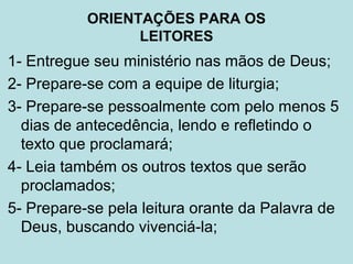 1- Entregue seu ministério nas mãos de Deus;
2- Prepare-se com a equipe de liturgia;
3- Prepare-se pessoalmente com pelo menos 5
dias de antecedência, lendo e refletindo o
texto que proclamará;
4- Leia também os outros textos que serão
proclamados;
5- Prepare-se pela leitura orante da Palavra de
Deus, buscando vivenciá-la;
ORIENTAÇÕES PARA OS
LEITORES
 