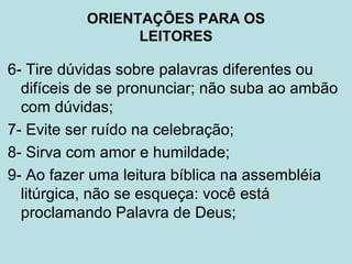 6- Tire dúvidas sobre palavras diferentes ou
difíceis de se pronunciar; não suba ao ambão
com dúvidas;
7- Evite ser ruído na celebração;
8- Sirva com amor e humildade;
9- Ao fazer uma leitura bíblica na assembléia
litúrgica, não se esqueça: você está
proclamando Palavra de Deus;
ORIENTAÇÕES PARA OS
LEITORES
 