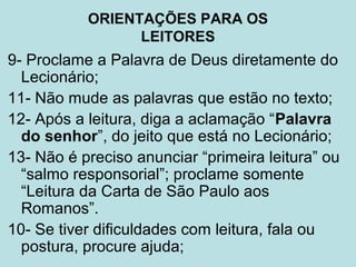 9- Proclame a Palavra de Deus diretamente do
Lecionário;
11- Não mude as palavras que estão no texto;
12- Após a leitura, diga a aclamação “Palavra
do senhor”, do jeito que está no Lecionário;
13- Não é preciso anunciar “primeira leitura” ou
“salmo responsorial”; proclame somente
“Leitura da Carta de São Paulo aos
Romanos”.
10- Se tiver dificuldades com leitura, fala ou
postura, procure ajuda;
ORIENTAÇÕES PARA OS
LEITORES
 