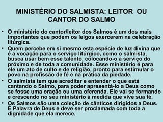 MINISTÉRIO DO SALMISTA: LEITOR OU
CANTOR DO SALMO
• O ministério do cantor/leitor dos Salmos é um dos mais
importantes que podem os leigos exercerem na celebração
litúrgica.
• Quem percebe em si mesmo esta espécie de luz divina que
é a vocação para o serviço litúrgico, como o salmista,
busca usar bem esse talento, colocando-o a serviço do
próximo e de toda a comunidade. Esse ministério é para
ele um ato de culto e de religião, pronto para estimular o
povo na profissão de fé e na prática da piedade.
• O salmista tem que acreditar e entender o que está
cantando o Salmo, para poder apresentá-lo a Deus como
se fosse uma oração ou uma oferenda. Ele vai se formando
e crescendo no seu ministério à medida que vive sua fé.
• Os Salmos são uma coleção de cânticos dirigidos a Deus.
É Palavra de Deus e deve ser proclamada com toda a
dignidade que ela merece.
 