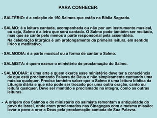 PARA CONHECER:
- SALTÉRIO: é a coleção de 150 Salmos que estão na Bíblia Sagrada.
- SALMO: é a leitura cantada, acompanhada ou não por um instrumento musical,
ou seja, Salmo é a letra que será cantada. O Salmo pode também ser recitado,
mas que se cante pelo menos a parte responsorial pela assembléia.
Na celebração litúrgica é um prolongamento da primeira leitura, em sentido
lírico e meditativo.
- SALMODIA: é a parte musical ou a forma de cantar o Salmo.
- SALMISTA: é quem exerce o ministério de proclamação do Salmo.
- SALMODIAR: é uma arte e quem exerce esse ministério deve ter a consciência
de que está proclamando Palavra de Deus e não simplesmente cantando uma
música qualquer. Precisa também saber que o Salmo é uma leitura bíblica da
Liturgia diária e que não pode ser trocado por uma outra oração, canto ou
leitura qualquer. Deve ser mantido e proclamado na íntegra, como as outras
leituras.
- A origem dos Salmos e do ministério do salmista remontam a antiguidade do
povo de Israel, onde eram proclamados nas Sinagogas com a mesma missão:
levar o povo a orar a Deus pela proclamação cantada de Sua Palavra.
 