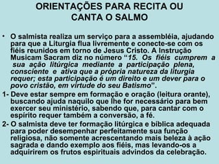 • O salmista realiza um serviço para a assembléia, ajudando
para que a Liturgia flua livremente e conecte-se com os
fiéis reunidos em torno de Jesus Cristo. A Instrução
Musicam Sacram diz no número “15. Os fiéis cumprem a
sua ação litúrgica mediante a participação plena,
consciente e ativa que a própria natureza da liturgia
requer; esta participação é um direito e um dever para o
povo cristão, em virtude do seu Batismo”.
1- Deve estar sempre em formação e oração (leitura orante),
buscando ajuda naquilo que lhe for necessário para bem
exercer seu ministério, sabendo que, para cantar com o
espírito requer também a conversão, a fé.
2- O salmista deve ter formação litúrgica e bíblica adequada
para poder desempenhar perfeitamente sua função
religiosa, não somente acrescentando mais beleza à ação
sagrada e dando exemplo aos fiéis, mas levando-os a
adquirirem os frutos espirituais advindos da celebração.
ORIENTAÇÕES PARA RECITA OU
CANTA O SALMO
 