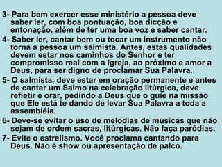 3- Para bem exercer esse ministério a pessoa deve
saber ler, com boa pontuação, boa dicção e
entonação, além de ter uma boa voz e saber cantar.
4- Saber ler, cantar bem ou tocar um instrumento não
torna a pessoa um salmista. Antes, estas qualidades
devem estar nos caminhos do Senhor e ter
compromisso real com a Igreja, ao próximo e amor a
Deus, para ser digno de proclamar Sua Palavra.
5- O salmista, deve estar em oração permanente e antes
de cantar um Salmo na celebração litúrgica, deve
refletir e orar, pedindo a Deus que o guie na missão
que Ele está te dando de levar Sua Palavra a toda a
assembléia.
6- Deve-se evitar o uso de melodias de músicas que não
sejam de ordem sacras, litúrgicas. Não faça paródias.
7- Evite o estrelismo. Você proclama cantando para
Deus. Não é show ou apresentação de palco.
 