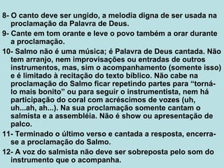 8- O canto deve ser ungido, a melodia digna de ser usada na
proclamação da Palavra de Deus.
9- Cante em tom orante e leve o povo também a orar durante
a proclamação.
10- Salmo não é uma música; é Palavra de Deus cantada. Não
tem arranjo, nem improvisações ou entradas de outros
instrumentos, mas, sim o acompanhamento (somente isso)
e é limitado à recitação do texto bíblico. Não cabe na
proclamação do Salmo ficar repetindo partes para “torná-
lo mais bonito” ou para seguir o instrumentista, nem há
participação do coral com acréscimos de vozes (uh,
uh...ah, ah...). Na sua proclamação somente cantam o
salmista e a assembléia. Não é show ou apresentação de
palco.
11- Terminado o último verso e cantada a resposta, encerra-
se a proclamação do Salmo.
12- A voz do salmista não deve ser sobreposta pelo som do
instrumento que o acompanha.
 