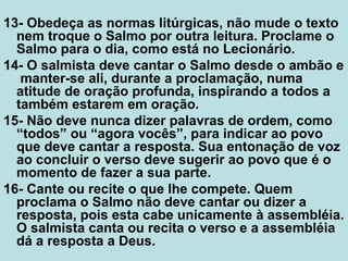 13- Obedeça as normas litúrgicas, não mude o texto
nem troque o Salmo por outra leitura. Proclame o
Salmo para o dia, como está no Lecionário.
14- O salmista deve cantar o Salmo desde o ambão e
manter-se ali, durante a proclamação, numa
atitude de oração profunda, inspirando a todos a
também estarem em oração.
15- Não deve nunca dizer palavras de ordem, como
“todos” ou “agora vocês”, para indicar ao povo
que deve cantar a resposta. Sua entonação de voz
ao concluir o verso deve sugerir ao povo que é o
momento de fazer a sua parte.
16- Cante ou recite o que lhe compete. Quem
proclama o Salmo não deve cantar ou dizer a
resposta, pois esta cabe unicamente à assembléia.
O salmista canta ou recita o verso e a assembléia
dá a resposta a Deus.
 