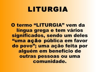 LITURGIA
O termo “LITURGIA” vem da
língua grega e tem vários
significados, sendo um deles
“uma ação pública em favor
do povo”; uma ação feita por
alguém em benefício de
outras pessoas ou uma
comunidade.
 