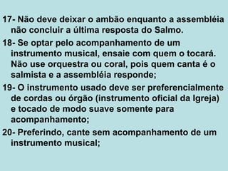 17- Não deve deixar o ambão enquanto a assembléia
não concluir a última resposta do Salmo.
18- Se optar pelo acompanhamento de um
instrumento musical, ensaie com quem o tocará.
Não use orquestra ou coral, pois quem canta é o
salmista e a assembléia responde;
19- O instrumento usado deve ser preferencialmente
de cordas ou órgão (instrumento oficial da Igreja)
e tocado de modo suave somente para
acompanhamento;
20- Preferindo, cante sem acompanhamento de um
instrumento musical;
 