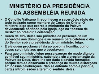 MINISTÉRIO DA PRESIDÊNCIA
DA ASSEMBLÉIA REUNIDA
• O Concílio Vaticano II reconheceu o sacerdócio régio de
todo batizado como membro do Corpo de Cristo. O
ministro leigo que exerce o ministério da Palavra,
devidamente confiado pela Igreja, age na “pessoa de
Cristo” ao presidir a celebração.
• Cerca de 70% delas são privadas da presença de um
sacerdote aos domingos e se reúnem para celebrar o dia
do Senhor sob a presidência de um ministro leigo.
• É ele quem proclama e fala ao povo na homilia, como
Jesus se dirigia aos que o escutavam.
• Para que o ministro leigo possa exercer de modo digno e
confiável seu ministério, cabendo a ele a proclamação da
Palavra de Deus, deve-lhe ser dada a devida formação,
porque tem-se observado a presença de muitas distorções
em nossas celebrações. Não se entende como e por quê,
certas intromissões alterem o sentido delas.
 
