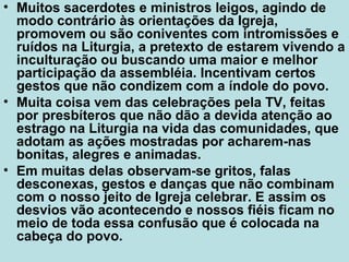 • Muitos sacerdotes e ministros leigos, agindo de
modo contrário às orientações da Igreja,
promovem ou são coniventes com intromissões e
ruídos na Liturgia, a pretexto de estarem vivendo a
inculturação ou buscando uma maior e melhor
participação da assembléia. Incentivam certos
gestos que não condizem com a índole do povo.
• Muita coisa vem das celebrações pela TV, feitas
por presbíteros que não dão a devida atenção ao
estrago na Liturgia na vida das comunidades, que
adotam as ações mostradas por acharem-nas
bonitas, alegres e animadas.
• Em muitas delas observam-se gritos, falas
desconexas, gestos e danças que não combinam
com o nosso jeito de Igreja celebrar. E assim os
desvios vão acontecendo e nossos fiéis ficam no
meio de toda essa confusão que é colocada na
cabeça do povo.
 