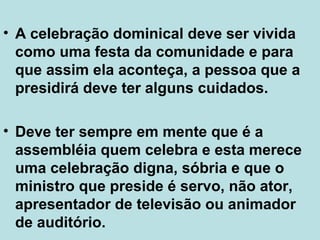 • A celebração dominical deve ser vivida
como uma festa da comunidade e para
que assim ela aconteça, a pessoa que a
presidirá deve ter alguns cuidados.
• Deve ter sempre em mente que é a
assembléia quem celebra e esta merece
uma celebração digna, sóbria e que o
ministro que preside é servo, não ator,
apresentador de televisão ou animador
de auditório.
 