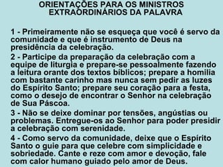 ORIENTAÇÕES PARA OS MINISTROS
EXTRAORDINÁRIOS DA PALAVRA
1 - Primeiramente não se esqueça que você é servo da
comunidade e que é instrumento de Deus na
presidência da celebração.
2 - Participe da preparação da celebração com a
equipe de liturgia e prepare-se pessoalmente fazendo
a leitura orante dos textos bíblicos; prepare a homilia
com bastante carinho mas nunca sem pedir as luzes
do Espírito Santo; prepare seu coração para a festa,
como o desejo de encontrar o Senhor na celebração
de Sua Páscoa.
3 - Não se deixe dominar por tensões, angústias ou
problemas. Entregue-os ao Senhor para poder presidir
a celebração com serenidade.
4 - Como servo da comunidade, deixe que o Espírito
Santo o guie para que celebre com simplicidade e
sobriedade. Cante e reze com amor e devoção, fale
com calor humano guiado pelo amor de Deus.
 
