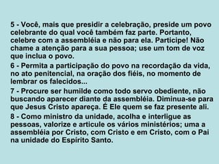 5 - Você, mais que presidir a celebração, preside um povo
celebrante do qual você também faz parte. Portanto,
celebre com a assembléia e não para ela. Participe! Não
chame a atenção para a sua pessoa; use um tom de voz
que inclua o povo.
6 - Permita a participação do povo na recordação da vida,
no ato penitencial, na oração dos fiéis, no momento de
lembrar os falecidos...
7 - Procure ser humilde como todo servo obediente, não
buscando aparecer diante da assembléia. Diminua-se para
que Jesus Cristo apareça. É Ele quem se faz presente ali.
8 - Como ministro da unidade, acolha e interligue as
pessoas, valorize e articule os vários ministérios; uma a
assembléia por Cristo, com Cristo e em Cristo, com o Pai
na unidade do Espírito Santo.
 