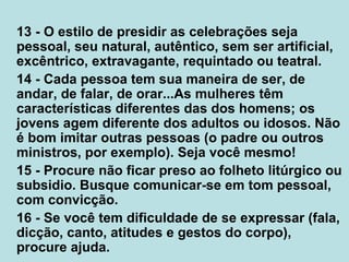 13 - O estilo de presidir as celebrações seja
pessoal, seu natural, autêntico, sem ser artificial,
excêntrico, extravagante, requintado ou teatral.
14 - Cada pessoa tem sua maneira de ser, de
andar, de falar, de orar...As mulheres têm
características diferentes das dos homens; os
jovens agem diferente dos adultos ou idosos. Não
é bom imitar outras pessoas (o padre ou outros
ministros, por exemplo). Seja você mesmo!
15 - Procure não ficar preso ao folheto litúrgico ou
subsidio. Busque comunicar-se em tom pessoal,
com convicção.
16 - Se você tem dificuldade de se expressar (fala,
dicção, canto, atitudes e gestos do corpo),
procure ajuda.
 