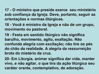 17 - O ministro que preside exerce seu ministério
sob confiança da Igreja. Deve, portanto, seguir as
orientações e normas litúrgicas.
18 - Você é ministro da Igreja e não de um grupo,
movimento ou pastoral.
19 - Festa em sentido litúrgico não significa
barulho, movimento, agito, exaltação. Não
confunda alegria com excitação; não tire os pés
do chão da realidade. A alegria da ressurreição
brota do mistério da cruz.
20- Em Liturgia, animar significa dar vida, manter
vivo, e não agitar, o que tira da ação litúrgica seu
caráter orante, contemplativo, de adoração.
 