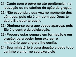 21- Cante com o povo no ato penitencial, na
louvação ou no cântico de ação de graças.
22- Não esconda a sua voz no momento dos
cânticos, pois ela é um dom que Deus te
deu e Ele quer te ouvir.
22- Diminua-se para que Jesus apareça, pois
Ele é o centro da celebração.
23- Procure estar sempre em formação e em
oração, para poder bem exercer o
ministério que a Igreja lhe confia.
24- Seu ministério é pura doação e pede todo
carinho e amor no seu exercício
 