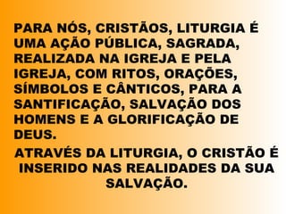 PARA NÓS, CRISTÃOS, LITURGIA É
UMA AÇÃO PÚBLICA, SAGRADA,
REALIZADA NA IGREJA E PELA
IGREJA, COM RITOS, ORAÇÕES,
SÍMBOLOS E CÂNTICOS, PARA A
SANTIFICAÇÃO, SALVAÇÃO DOS
HOMENS E A GLORIFICAÇÃO DE
DEUS.
ATRAVÉS DA LITURGIA, O CRISTÃO É
INSERIDO NAS REALIDADES DA SUA
SALVAÇÃO.
 