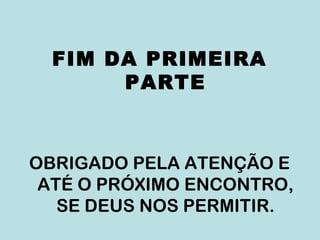 FIM DA PRIMEIRA
PARTE
OBRIGADO PELA ATENÇÃO E
ATÉ O PRÓXIMO ENCONTRO,
SE DEUS NOS PERMITIR.
 