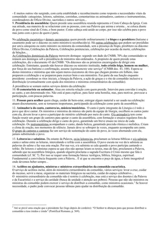 - E muitos outros vão surgindo, com certa estabilidade e reconhecimento como resposta a necessidades vitais da
comunidade: catequistas, leitores, salmistas, coroinhas, comentaristas ou animadores, cantores e instrumentistas,
coordenadores do Ofício Divino, sacristãos e outros serviços...
9. Presidência da assembleia: Quem preside uma assembleia reunida representa o Cristo Cabeça da Igreja. Com
sua atitude, sua maneira de se relacionar com as pessoas, com sua Palavra que anima e orienta... se coloca diante
do povo como sinal do Cristo, o bom pastor. Como cabeça está unido ao corpo, por isso não celebra para o povo
mas junto com o povo de quem é parte.

Na celebração eucarística e demais sacramentos quem preside ordinariamente é o bispo e o presbítero (batismo e
casamento pode ser o diácono ou outro ministro/a reconhecido/a). Há outras celebrações que podem ser presididas
por um/a catequista ou outro ministro ou ministra da comunidade, sem a presença do bispo, presbítero ou diácono:
Ofício Divino, Celebrações da Palavra, Celebrações penitenciais, celebrações por ocasião da morte, celebrações
de bênçãos...
As Celebrações dominicais da Palavra merecem destaque: segundo um dado da CNBB, 70% das comunidades se
reúnem aos domingos sob a presidência de ministros não-ordenados. A propósito de quem preside estas
celebrações, diz o documento 43 da CNBB: “Os diáconos são os primeiros encarregados de dirigir esta
celebração. Entretanto, quando não houver diácono ou ministro instituído, todo cristão leigo, homem ou mulher,
por força do seu batismo e confirmação, assume legitimamente este serviço" (CNBB doc. 43, 100). Espera-se
destes ministros e ministras que não sejam meros executores de ritos que chegam prontos em folheto, mas
preparem a celebração e se preparem para exercer bem o seu ministério. Faz parte da sua função enquanto
presidente: coordenar os ritos iniciais, a liturgia da Palavra, a ação de graças e o rito de comunhão inclusive a
distribuição (eventualmente com ajuda dos ministros e ministras extraordinários da comunhão).
À presidência se somam outros serviços dentro da celebração:
10. O comentarista ou animador. Atua em estreita relação com quem preside. Intervém para convidar à oração,
ao canto, a um determinado rito. Não está aí para explicar, para fazer uma homilia, mas, para motivar, provocar a
participação, com poucas palavras.
11. Pessoas para acolher quem chega, cuidar do bem-estar, entregar algum material a ser usado na celebração:
atuam discretamente, sem se tornarem inoportunas, participando da celebração como parte da assembleia.
12. Animador/a do canto, cantores/as, músicos/musicistas. O canto é parte integrante da Liturgia e é todo o
povo que deve cantar. Os ministros e ministras da música são parte da equipe de liturgia, escolhem os cantos junto
com ela, devem levar o povo a participar do mistério celebrado por meio do canto. O/a animador/a tem como
função reunir um grupo de cantores para apoiar o canto da assembleia, com formação e ensaios regulares fora da
celebração. Durante a celebração dirige o canto do povo, garantindo um breve ensaio no início de cada
celebração. Os instrumentistas acompanham o canto, dando beleza, garantindo precisão rítmica e melódica. Criam
o clima de oração, nos momentos de silêncio. Jamais deve se sobrepor às vozes, enquanto acompanha um canto.
O grupo de cantores e cantoras faz um serviço de sustentação do canto do povo, às vezes alternando com ele,
jamais substituindo o povo.
13. Leitores/as e salmistas. Da estante da Palavra, os/as leitores/as, proclamam as leituras bíblicas e o/a salmista
canta o salmo entre as leituras, intercalando o refrão com a assembleia. O povo escuta na voz do/a salmista as
palavras do salmo e faz sua esta oração. Por sua vez, o/a salmista se cala quando o povo participa cantando o
refrão. De leitores e salmistas espera-se que eles não apenas leiam os textos, mas de fato, proclamem a Palavra,
sabendo que na assembleia litúrgica, quando alguém proclama a sagrada Escritura é Cristo mesmo que fala à
comunidade (cf. SC 7). Por isso se requer uma formação básica: teológica, bíblica, litúrgica, espiritual.
Fundamental a convivência frequente com a Palavra... É aí que se encontra o poço de água, a fonte inesgotável
onde devemos beber sempre...
14. Acólitos ou ajudantes, ministras e ministros extraordinários da comunhão eucarística.
O serviço de acólitos inclui, além do ministério extraordinário da comunhão, vários serviços: levar a cruz, cuidar
do incenso, servir a mesa, organizar os materiais litúrgicos na sacristia, cuidar do espaço celebrativo...
O ministério extraordinário da comunhão não é restrito à celebração, mas está a serviço dos doentes ( da Palavra
e da Eucaristia) e a serviço da caridade (busca da unidade e atenção aos pobres). Pessoas que não são ministros ou
ministras da comunhão podem exercer o serviço de distribuir a comunhão, como ministros ocasionais. 2 Se houver
necessidade, o padre pode convocar pessoas idôneas para ajudar na distribuição da comunhão.




2
 Até se prevê uma oração que o presidente faz (logo depois do cordeiro): “O Senhor te abençoe para que possas distribuir a
comunhão a teus irmãos e irmãs” (Pontifical Romano, p. 569).
 