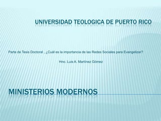 MINISTERIOS MODERNOS
Parte de Tesis Doctoral , ¿Cuál es la importancia de las Redes Sociales para Evangelizar?
Hno. Luis A. Martínez Gómez, MMI, M.Ed.
UNIVERSIDAD TEOLOGICA DE PUERTO RICO
 