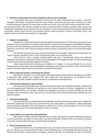 • Ministrar o tempo todo com os olhos fechados ou olhar só para uma direção.
- É importante olhar para as pessoas. Os olhos têm um poder impressionante de captar e transmitir
mensagens não verbais. É importante transmitir amor, alegria e paz através do nosso olhar. Através de um olhar
podemos abençoar as pessoas. Os que fecham os olhos ao ministrar, nunca vão saber avaliar seus ouvintes, lendo
suas expressões faciais. Para alcançar a atenção de todos, é necessário olhar em todas as direções. Olhar só para uma
direção pode transparecer que as pessoas não são importantes, ou que não precisam participar daquele momento de
ministração. Estamos diante de Deus, mas também estamos diante do público. Estamos ministrando a Deus, mas
também sendo instrumentos para abençoar a congregação.
• Exagerar nos improvisos.
- A disciplina e a maturidade musical é algo que todo ministro deve buscar. Precisamos entender que pausa
também é música. Acompanhar um cântico antes de tudo, é uma prática de humildade e sensibilidade. Nas igrejas,
geralmente, os instrumentistas e cantores querem mostrar sua técnica na hora errada. O correto é usar poucas notas,
não saturar a harmonia, inserir frases nos espaços melódicos apenas, e o baterista conduzir. Economize informações
musicais!
- Instrumental: Procure tocar o que o arranjo está pedindo, sem se exceder. Todo músico deve aprender a se
“mixar” no grupo, aprender a ouvir os outros instrumentos, afinal, é um conjuntomusical.
- Vocal: Procure cantar a melodia, fazendo abertura de vozes e improvisando apenas em momentos
específicos, criando assim, expectativa. Muitas vezes a congregação não consegue aprender a melodia da música por
causa do excesso de improvisos dos dirigentes e cantores.
- Avalie o que está tocando e entenda que o trabalho é em equipe, e não apresentação de seu cd solo.
Procure gravar as ministrações, para que seja feita uma avaliação e as correções necessárias. Tocar e cantar de forma
madura e eficiente requer disciplina, auto-análise e constante aprendizado.
• Não ter expressão durante a ministração dos cânticos.
- Não seja um “alienígena” em cima do púlpito. Participe de todos os momentos! A entonação da voz também
é importante. Não combina, por exemplo, falar sobre alegria com uma entonação e um semblante triste e
melancólico. Você pode contagiar o público através da sua expressão e entonação de voz.
• Comunicação inadequada ao tipo de público.
- Ser sensível ao tipo de público que estamos ministrando e utilizar uma linguagem adequada. A dinâmica de
um culto congregacional é diferente, por exemplo, de uma reunião de jovens, ou crianças, evangelismo, etc. Não
trate um público maduro, por exemplo, utilizando uma linguagem de criança e vice-versa. Cuidado com erros de
português, vícios de palavras e gírias. Não precisa ser formal, seja natural, sempre observando o público que você
está ministrando.
• Vestimenta inadequada.
- Sua vestimenta deve ser coerente ao tipo de ambiente e reunião que você estará ministrando. Cuidado com
vestimenta inadequada, tipo roupa justa, cores chamativas, etc. Esteja atento a sua aparência – cabelos penteados,
dentes escovados, maquiagem leve, usar desodorante, perfume, etc. Lembre-se que o púlpito é uma vitrine. Quem
está ministrando passa a ser alvo de observação em todos os sentidos.
• Cantar cânticos com o qual não está familiarizado.
- Não conhece o cântico, não cante! Não sabe tocar o cântico, não toque! Para ganhar confiança do auditório
é preciso demonstrar convicção e certeza sobre o que está ministrando. Conhecer bem e ter domínio do cântico
ministrado, é imprescindível para que o ministro atinja seu objetivo.
• Cantar fora da tessitura vocal.
- A escolha do tom de uma música depende do canto; este deve ser dentro da tessitura vocal e confortável
para ela. Mesmo que o tom escolhido não seja o mais confortável para o instrumentista ele deve executá-lo. Na
música onde há o canto, a ênfase é para a mensagem, portanto, não deve ser interferida por outros elementos.
 