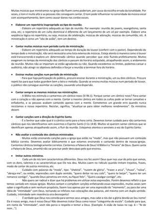 Muitas músicas que ministramos na igreja não fluem como poderiam, por causa da escolha errada da tonalidade. Por
vezes, o tom é muito alto e as pessoas não conseguem cantar. O tom pode influenciar na sonoridade da música vocal
com acompanhamento, bem como causar danos nas cordasvocais.
• Elaborar um repertório inapropriado ao tipo de reunião.
- Elabore um repertório adequado ao tipo de reunião. Por exemplo: reunião de jovens, evangelismo, santa
ceia, etc; o repertório de um culto dominical é diferente de um lançamento de um cd por exemplo. Elabore uma
seqüência lógica no repertório, ou seja, músicas de celebração, músicas de adoração, músicas de comunhão, etc. A
ministração é como um “vôo de avião”, tem um destino.
• Cantar muitas músicas num período curto de ministração.
- Elabore um repertório adequado ao tempo de duração do louvor (conferir com o pastor). Dependendo do
tempo dado a ministração, não será necessário uma lista extensa de músicas. Esteja atento à maneira como o louvor
está transcorrendo e explore um determinado cântico quando perceber que está fluindo profeticamente. Muitos
exageram no tempo da ministração dos cânticos e passam do horário estipulado, atrapalhando assim, o andamento
da reunião. Muitos não se importam se estão agradando ou não. Quando excedemos os limites, podemos cansar o
auditório, não atingir os objetivos definidos e forçar a reunião a terminar fora do horário.
• Ensinar muitas canções num período de ministração.
- Para que haja participação do público, procure ensinar durante a ministração, um ou dois cânticos. Procure
repetí-los para que todos guardem bem a letra e melodia. Quando se ensina muitas músicas num período de louvor,
o público não consegue assimilar as canções, causando uma dispersão.
• Cantar sempre as mesmas músicas nas ministrações.
- A Bíblia nos estimula a cantarmos um cântico novo (Sl 96:1). Porque cantar um cântico novo? Para cantar
com o coração e não apenas com a mente. Cantar o mesmo cântico em todos os cultos pode se tornar cansativo e
enfadonho, e as pessoas acabam cantando apenas com a mente. Cometemos um grande erro quando nunca
reciclamos o nosso repertório. Reciclar, significa, “atualizar-se para obter melhores rendimentos”. Os ministros
devem
• Cantar canções sem a direção do Espírito Santo.
- É o Senhor que sabe qual é o cântico certo para a hora certa. Devemos tomar cuidado para não cantarmos
cânticos que nos identificamos sem ouvirmos o Espírito Santo (I Co 14:8). Muitos só querem cantar cânticos que se
identificam apenas atrapalhando assim, o fluir da reunião. Estejamos atentos e sensíveis a voz do Espírito Santo.
• Não avaliar o conteúdo dos cânticos ministrados.
- Muitos estão ensinando canções para a igreja que estão na “moda”, mas que não possuem um conteúdo
bíblico correto. Devemos avaliar biblicamente o que estamos ensinando e cantando dentro de nossas igrejas.
Cantemos cânticos teologicamente corretos. Cantemos a Palavra de Deus! A Bíblia é o “hinário” de Deus. Quem canta
a Palavra de Deus, amanhã não vai precisar pedir desculpas pelo que ensinou.
• Imitar outros ministros.
- Cada um de nós tem características diferentes. Deus nos fez assim! Deus quer nos usar do jeito que somos,
com os dons, talentos e as características que Ele nos deu. Muitos caem no ridículo quando imitam trejeitos, frases,
modo de cantar de outros ministros, etc.
- Cuidado com palavras da “moda”, tipo: “shekiná”, “nuvem de glória”, “trazer a arca”, “chuva”, “noiva”,
“abraça-me”; ou então, expressões com duplo sentido, “quero deitar no seu colo”, “quero te beijar”, “quero ter um
romance contigo”, “quando Deus penetrou em mim, eu fiquei feliz”, “Quero cavalgar contigo”, etc.
- Não quero ser radical e dizer que há problemas em utilizar estas expressões. Porém devemos refletir o que
temos cantado em nossas igrejas. Muitos cantam e compõem canções enfatizando essas expressões, muitas vezes sem
saber o significado e sem nenhum propósito, fazem isso apenas por ser uma expressão do “momento”, ou para dar uma
idéia de “intimidade” com Deus, tornando-se infelizes nas colocações das palavras, até mesmo com um duplo sentido.
Cuidado, intimidade sem reverência vira desrespeito!
- É verdade que Deus nos convida para sermos seus amigos, mas cabe a nós dar a glória devida ao Seu nome!
Ele é nosso amigo, mas é nosso Deus! Não devemos tratar Deus como nosso “coleguinha de escola”. Cuidado para que,
em nome da “intimidade”, você não perca o respeito e temor a Deus. (Exemplo: A visão de Isaías no cap. 6 – “Ai de
mim...”)
 