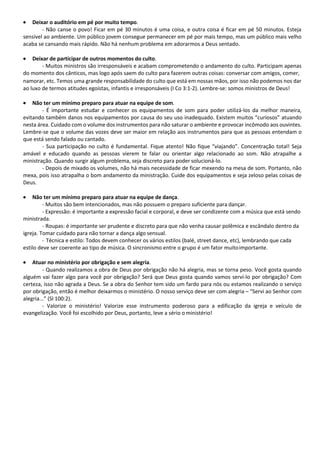 • Deixar o auditório em pé por muito tempo.
- Não canse o povo! Ficar em pé 30 minutos é uma coisa, e outra coisa é ficar em pé 50 minutos. Esteja
sensível ao ambiente. Um público jovem consegue permanecer em pé por mais tempo, mas um público mais velho
acaba se cansando mais rápido. Não há nenhum problema em adorarmos a Deus sentado.
• Deixar de participar de outros momentos do culto.
- Muitos ministros são irresponsáveis e acabam comprometendo o andamento do culto. Participam apenas
do momento dos cânticos, mas logo após saem do culto para fazerem outras coisas: conversar com amigos, comer,
namorar, etc. Temos uma grande responsabilidade do culto que está em nossas mãos, por isso não podemos nos dar
ao luxo de termos atitudes egoístas, infantis e irresponsáveis (I Co 3:1-2). Lembre-se: somos ministros de Deus!
• Não ter um mínimo preparo para atuar na equipe de som.
- É importante estudar e conhecer os equipamentos de som para poder utilizá-los da melhor maneira,
evitando também danos nos equipamentos por causa do seu uso inadequado. Existem muitos “curiosos” atuando
nesta área. Cuidado com o volume dos instrumentos para não saturar o ambiente e provocar incômodo aos ouvintes.
Lembre-se que o volume das vozes deve ser maior em relação aos instrumentos para que as pessoas entendam o
que está sendo falado ou cantado.
- Sua participação no culto é fundamental. Fique atento! Não fique “viajando”. Concentração total! Seja
amável e educado quando as pessoas vierem te falar ou orientar algo relacionado ao som. Não atrapalhe a
ministração. Quando surgir algum problema, seja discreto para poder solucioná-lo.
- Depois de mixado os volumes, não há mais necessidade de ficar mexendo na mesa de som. Portanto, não
mexa, pois isso atrapalha o bom andamento da ministração. Cuide dos equipamentos e seja zeloso pelas coisas de
Deus.
• Não ter um mínimo preparo para atuar na equipe de dança.
- Muitos são bem intencionados, mas não possuem o preparo suficiente para dançar.
- Expressão: é importante a expressão facial e corporal, e deve ser condizente com a música que está sendo
ministrada.
- Roupas: é importante ser prudente e discreto para que não venha causar polêmica e escândalo dentro da
igreja. Tomar cuidado para não tornar a dança algo sensual.
- Técnica e estilo: Todos devem conhecer os vários estilos (balé, street dance, etc), lembrando que cada
estilo deve ser coerente ao tipo de música. O sincronismo entre o grupo é um fator muitoimportante.
• Atuar no ministério por obrigação e sem alegria.
- Quando realizamos a obra de Deus por obrigação não há alegria, mas se torna peso. Você gosta quando
alguém vai fazer algo para você por obrigação? Será que Deus gosta quando vamos serví-lo por obrigação? Com
certeza, isso não agrada a Deus. Se a obra do Senhor tem sido um fardo para nós ou estamos realizando o serviço
por obrigação, então é melhor deixarmos o ministério. O nosso serviço deve ser com alegria – “Servi ao Senhor com
alegria...” (Sl 100:2).
- Valorize o ministério! Valorize esse instrumento poderoso para a edificação da igreja e veículo de
evangelização. Você foi escolhido por Deus, portanto, leve a sério o ministério!
 