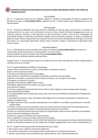REGIMENTO INTERNO DO MINISTÉRIO DE LOUVOR DA IGREJA COMUNIDADE VIDEIRA EM VITÓRIA DA
CONQUISTA-BAHIA
DA DEFINIÇÃO
Art. 1º - O regimento interno tem por objetivo organizar e viabilizar a participação de todos os integrantes do
Ministério de Louvor da Comunidade Videira, seguindo normas e critérios básicos aqui estabelecidos para o seu
funcionamento.
DA FINALIDADE
Art. 2º - Compete ao Ministério de Louvor promover atividades musicais da Igreja, visando levar os membros ao
reconhecimento do seu valor como instrumento de louvor a Deus, através do cântico congregacional, corais ou
conjuntos musicais; coordenar e zelar pelo bom uso dos instrumentos musicais, mesa de som, aparelhagem de
propriedade da Igreja e mantê-los em perfeitas condições de funcionamento; cooperar em todas as atividades da
Igreja com apoio musical, especialmente nos Cultos de Terça-feira,nos cultos de Adoração aos domingos e nos Cultos
que vierem a ser adicionados pelo Pastor Jonatas Soares, promover estudos e seminários de capacitação sobre
música e louvor.
DOS PARTICIPANTES
Art. 3º - O Ministério de Louvor está aberto para todos os membros da Comunidade Videira que sentem-se
vocacionados por Deus para prestar “serviço gratuito” na área da música.
a) O participante tem que ser membro ativo da Igreja Comunidade VIdeira;
b) Aluno do Curso de Novos Membros pode participar;
Parágrafo único - O novo participante deverá nos 2(dois) primeiros meses participar dos ensaios, programações e
reuniões antes de ser escalado.
Art. 4º - Responsabilidades de TODOS os Participantes
a) Amar a Deus e ao seu próximo e fazer uso do perdão, misericórdia e respeito;
b) Dar um bom testemunho cristão;
c) Ter postura de adorador dentro e fora da igreja;
d) Ser submisso, respeitando as autoridades constituídas e acatando suas orientações;
e) Manter a comunhão e comprometimento contínuo com Deus, com a equipe e com aigreja;
f) Consagrar-se e dedicar-se à oração;
g) Estudar continuamente a Bíblia e sobre música;
h) Contribuir regularmente com o dízimo, caso possua renda;
i) Ser ofertante na Igreja;
j) Participar assiduamente da Escola Dominical ou Célula, Cultos regulares e demais programações da Igreja,
mesmo quando não escalados;
k) Ter disponibilidade para participar dos ensaios, bem como de outras atividades estabelecidas no Planejamento
do Ministério;
l) Zelar pelos instrumentos, cabos, microfones, aparelhagem de som e demais componentes, mantendo-os em
perfeitas condições de uso;
m) Chegar meia hora antes ou o tempo estipulado para orar e viabilizar as condições necessárias para o início das
programações;
n) Cumprir a escala e no caso de imprevisto, entrar em contato de forma antecipa com outro participante para
uma eventual substituição e justificar ao Coordenador(a) do Ministério tal ausência;
o) Sentar-se nos quatro primeiros bancos da Igreja nas programações, exceto em casos específicos queinviabilize.
p) Usar vestimentas adequadas e discretas;
q) Conhecer e estudar o repertório das músicas da igreja;
r) Fazer sugestões e críticas construtivas à liderança e/ou equipe;
s) Sempre que houver pendências, buscar resolvê-las diretamente com as pessoas envolvidas, evitando transtornos,
divisão ou difamação da equipe ou de seus integrantes. Situações negligenciadas, levar o caso ao Coordenador (a);
Art. 5º - Perderá o direito de participar do Ministério de Louvor quem:
• Não cumprir com as exigências do presente regimento;
• Se ausentar de 4(quatro) ou mais programações consecutivas sem as devidas justivicativas;
• Resolver não participar mais do Ministério, por motivos pessoais, com as devidasjustificativas;
 