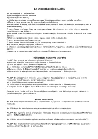 DAS ATRIBUIÇÕES DO COORDENADOR(A)
Art. 9º - Compete ao Coordenador(a):
a) Responder pelo Ministério de louvor;
b) Montar as escalas mensais;
c) Solicitar aos ministros e compartilhar com os participantes as músicas a serem cantadas nos cultos;
d) Deixar o Pastor sempre a par dos assuntos do Ministério de Louvor;
e) Num trabalho de equipe, zelar pela qualidade das músicas (postura, letra, tom adequado à congregação, etc), e
materiais utilizados;
f) Na medida do possível, participar e propiciar a participação dos integrantes em eventos externos ligados ao
ministério, com o aval do Pastor;
g) Reconhecer que a liturgia é uma prerrogativa do Pastor da Igreja, o qual poderá sugerir, acrescentar e/ou retirar
cânticos;
h) Receber as propostas de músicas novas e repassá-las ao Pastor paraavaliação;
i) Propor as pautas das reuniões e conduzi-las;
j) Dividir tarefas, responsabilidades e funções entre os integrantes do Ministério;
k) Acompanhar, sempre que possível, os ensaios;
l) Colocar as decisões e propostas em prática de maneira objetiva, resguardado o direito de cada membro dar a sua
opinião;
m) Convocar os membros para as reuniões, com antecedência mínima de umasemana.
DO INGRESSO E REGRESSO AO MINISTÉRIO
Art. 10º - Para se tornar participante do Ministério de Louvor:
a) Buscar ter o perfil do participante, conforme o Art. 3º deste regimento;
b) Entrar em contato com o Coordenador(a) e Pastor;
c) Ser membro da Comunidade Videira de forma ativa nos últimos 6 (seis) meses;
d) Cumprir o mínimo de 2 (dois) meses de frequência nos ensaios para avaliaçãoministerial;
e) Comprometer-se a cumprir com as responsabilidades expressas no Art. 4º deste regimento.
Art. 11º - Ex-participantes do ministério e/ou participantes afastados por casos de indisciplina, caso queiram
regressar ao ministério deverão cumprir as seguintes exigências:
a) Ter frequência nos cultos e atividades da igreja;
b) Comprometer-se a cumprir com as responsabilidades expressas no Art. 4º deste regimento;
c) Cumprir o mínimo de 2 (dois) meses de frequência nos ensaios para reavaliaçãoministerial.
Parágrafo único: Ficará a critério do Coordenador(a), amparado pelo Pastor da igreja, o retorno à equipe de ex-
participantes e participantes afastados.
DAS DISPOSIÇÕES FINAIS
Art. 12º - Todos os participantes devem se comprometer a ler, aprender e cumprir as regras estabelecidas neste
regimento.
Art. 13º - Advertências e disciplinas serão aplicadas sempre que se fizerem necessárias.
Art. 14º - Este regimento poderá ser ampliado e modificado, de acordo com as novas necessidades do Ministério de
Louvor e da Comunidade Videira.
Art. 15º - Os casos omissos nesse regimento serão trabalhados pelo Pastor juntamente com o Coordenador(a).
Art. 16º - Este Regimento Interno entra imediatamente em vigor, após aprovado pelo Ministério de Louvor com o
aval Pastoral e divulgação entre os participantes.
 