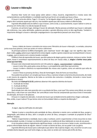 Louvor e Adoração
Ouvimos falar muito em nossa igreja sobre adorar a Deus, louvá-lo, engrandecê-lo e muitas vezes não
compreendemos a profundidade e a realidade espiritual que há em um coração que louva a Deus.
O louvor é arma de vitória, Tiago 5: 13 exorta “se há alguém alegre cante louvores”. A igreja fria, sem vida e
alegria não é somente aquela que não ora, mas também aquela que não louva,a videira é diferenciada.
A grande dificuldade está em definir o que é louvor, como se dá, e, sucessivamente, o que é adorar e como se
processa em minha vida e na vida da equipe de louvor.
É preciso, em primeiro lugar, distinguir louvor de adoração. Muitas pessoas acreditam que louvor e adoração
são sinônimos, mas, pelas definições, podemos perceber a grande diferença entre os dois significados. Também é
importante distinguir o louvor e adoração congregacional e sua experiência pessoal com Jesus Cristo.
Louvor
Temos o Hábito de chamar o ministério de música como ‘Ministério de louvor e Adoração’, na verdade, colocamos
juntos essas duas palavras, como que sendo um nome e sobrenome
As principais palavras na Bíblia empregadas para expressar louvor são: halal, cuja raiz significa algo como
fazer ruídos; yadha, palavra que originalmente estava ligada a ações e gestos corporais que acompanhavam o louvor;
e zamar , que se associa com a música tocada e cantada.
A bíblia é cheia de expressões de louvor, que têm palavras de alegria, gestos corporais, músicas e cantos. Sendo
assim, louvar é reconhecer espontaneamente as obras de Deus em nossas vidas, e, elogiar o Senhor Jesus pelas
coisas que tem feito.
O louvor está relacionado basicamente com três palavras: alegria , espontaneidade e celebração.
- Louvor é estar feliz, grato pelas coisas de Deus, e, principalmente, pelo Deus que servimos.
- Louvor é ordem e decência na espontaneidade dos nossos atos e gestos, como um exército que volta da
guerra em vitória.
- Louvor é festa na presença de Deus, festa de homenagem, festa de honra ao nosso Deus.
Para podermos produzir um coração que louva a Deus, é preciso romper as barreiras do preconceito, do medo
e até mesmo da vergonha, libertar-se de todas as correntes dos costumes e tradições, tornando o nosso louvor
espontâneo e sincero.
No texto de II Samuel 6.12-23, podemos observar três aspectos distintos do louvor:
I. A atitude do rei Davi.
II. A atitude de Mical.
III. E a resposta de Davi.
Qual atitude tem sido mais parecida com a sua diante de Deus, e por que? Ora somos como Mical, ora somos
como Davi, e não é bom ser como Mical. Ser como Mical é estar fora da compreensão que Jesus Cristo é merecedor
de adoração, de louvor e de aplausos.
O louvor é o tapete do adorador, é através do louvor que verdadeiramente poderemos chegar a adoração.
Mas, então, o que é adorar? O que temos visto na Comunidade Videira a respeito da Adoração ?
Adoração
A seguir, algumas definições de adoração:
“Adorar é avivar a consciência pela santidade de Deus, alimentar a mente com a verdade de Deus, purgar a
imaginação, pela beleza de Deus, abrir o coração ao amor de Deus, consagrar a vontade ao propósito de Deus”
(William Temple).
“Adorar é experimentar a realidade, tocar a vida; é conhecer, sentir e experimentar o Cristo ressurreto no meio
da comunidade reunida; é irromper na shekinah (a glória ou a radiância de Deus habitando no meio do seu povo).
A raiz da palavra adorar originalmente significava beijar, o ato de se encurvar e beijar os pés, reconhecendo a
própria inferioridade diante de alguém. Adorar é render-se diante de Deus, do seu poder e da sua glória.
A grande diferença do louvor para a adoração é que adorar não é apenas elogiar, mas, encontrar-se com a sua
verdade diante daquele que você tanto elogia, ou seja, estar-se vendo com clareza pelo brilho de Deus.
 