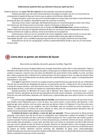 Didaticamente, podemos dizer que adoramos à Deus por aquilo que Ele é.
Podemos observar, em Lucas 7.36 -50 e Isaías 6.1-7, dois exemplos marcantes de adoração.
Podemos perceber que não houve necessariamente uma alegria na oração, mas sim, um crescimento na
compreensão à respeito de Deus por homens que ao adorar se humilharam diante dEle.
É impossível adorar a Deus sem que ocorra transformações em nossas vidas, pois adorar é estar diferente na
presença de Deus, de sua glória, não podemos após isto continuar os mesmos.
Estas duas armas, louvor e adoração, são fundamentais para um crescimento genuíno, forte e leal a Deus.
Um homem que não O louva cresce murmurador, ingrato e facilmente se desanima na fé.
O objetivo deste material,juntamente com os estudos do CMC,Células,Novo Tom e demais reuniões na
Videira é fazer que você seja um adorador particular de Deus em sua casa,no secreto independente da música.
Embora somente com oração ou cânticos, encha-se do Espírito em seu próprio lar.
Comece buscar a Deus em seu lar, louvando o Seu nome, elogiando-o pelas coisas que fez no seu dia; após
isso, adore-o por aquilo que Ele é e significa para você, somente depois disso peça algo se ainda houver
necessidade de pedir. Leia a sua Bíblia e peça para que Ele fale em seu coração, através de suas impressões.
Desenvolva em seu lar um coração grato, contrito e quebrantado diante de Deus, para ser um instrumento
em Suas mãos.
Como deve se portar um ministro de louvor
Deus resiste aos soberbos; dá, porém, graça aos humildes. Tiago 4:6b
O Ministério de Louvor da Igreja Videira tem um papel importante, porém não é o mais importante. Todos os
Ministérios da Videira formam um conjunto de ações e serviços,que em unidade visam proclamar o Reino de Deus e
conduzir as pessoas a atuarem com seus dons nos Ministério aos quais tenham maior aptidão, Eu creio que Deus
deu a todas as pessoas dons e talentos com o intuito de fazer com que a igreja se torne um lugar de serviço a Deus
e ao próximo. Tanto no templo quanto nas células, todos tem a oportunidade de servir, ajudar, e consequentemente
desenvolver os seus dons.
Esse servir é espontâneo, fruto de um coração sensível ao Espírito Santo que age através de nós. O Ministério
não tem que ser exercido por obrigação,não pode ser um peso,temos que ter o desejo de ser útil na obra de Deus,
o desejo de conduzir pessoas a uma vida nova em Jesus Cristo. Todos nós temos o chamado para fazer discípulos e
nesse projeto de Deus, nossos dons nos ajudam no cumprimento dessa missão.
Quando pensamos no Ministério de Louvor, não é diferente. Deus requer do ministro de louvor - e aqui
incluímos músicos, operadores da mesa de som,operadores do áudio-visual e vocalistas - uma postura que revele os
frutos de uma vida santificada e dedicada a Ele. Sendo assim, é apresentado aqui como deve se portar um ministro
de louvor.
Em primeiro lugar, o ministro de louvor deve ser humilde. Jamais devemos nos esquecer de que somos servos,
com funções muito importantes para o reino de Deus, mas somos servos, e como servos, não devemos, e nem
podemos agir como senhores, nem nos achar superiores aos demais irmãos. Em Filipenses 2:3 isso fica muito claro:
“Nada façais por contenda ou por vanglória, mas por humildade; cada um considere os outros superiores a si
mesmo”. É inadmissível um ministro de louvor soberbo ou altivo, pois tal comportamento demonstra falta de
conhecimento de princípios bíblicos básicos como humildade.
O ministro de louvor é um obreiro, e como tal, deve ser aprovado. “Procura apresentar-te diante de Deus
aprovado, como obreiro que não tem de que se envergonhar, que maneja bem a palavra da verdade (2 Timóteo
2:15)”. Muitos tem brincado com Deus, estamos no tempo da graça sim, mas o nosso Deus não mudou quando o
assunto é pecado. Ficamos assustados com o número de pessoas que, se dizendo ministros de louvor, cometem os
mais variados tipos de pecados, e o que é pior, permitem que suas mentes se cauterizem e já não se dão conta do
risco que correm subindo ao altar do Senhor em pecado. Devemos ser exemplos dentro e fora da igreja, para que
ninguém tenha nada que nos desabone, e que tenhamos livre acesso as pessoas, para ensiná-las e orientá-las acerca
da palavra do Senhor. Devemos procurar participar das atividades da igreja como cultos,celebrações,
Células,Reuniões que visa tratar de assuntos relativos ao Ministério de Louvor ou demais Ministérios da Comunidade
Videira, auxiliando em tudo que se fizer necessário.
 