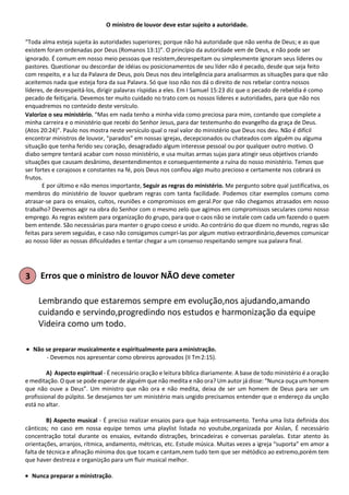 O ministro de louvor deve estar sujeito a autoridade.
“Toda alma esteja sujeita às autoridades superiores; porque não há autoridade que não venha de Deus; e as que
existem foram ordenadas por Deus (Romanos 13:1)”. O princípio da autoridade vem de Deus, e não pode ser
ignorado. É comum em nosso meio pessoas que resistem,desrespeitam ou simplesmente ignoram seus líderes ou
pastores. Questionar ou descordar de idéias ou posicionamentos de seu líder não é pecado, desde que seja feito
com respeito, e a luz da Palavra de Deus, pois Deus nos deu inteligência para analisarmos as situações para que não
aceitemos nada que esteja fora da sua Palavra. Só que isso não nos dá o direito de nos rebelar contra nossos
líderes, de desrespeitá-los, dirigir palavras ríspidas a eles. Em I Samuel 15:23 diz que o pecado de rebeldia é como
pecado de feitiçaria. Devemos ter muito cuidado no trato com os nossos líderes e autoridades, para que não nos
enquadremos no conteúdo deste versículo.
Valorize o seu ministério. “Mas em nada tenho a minha vida como preciosa para mim, contando que complete a
minha carreira e o ministério que recebi do Senhor Jesus, para dar testemunho do evangelho da graça de Deus.
(Atos 20:24)”. Paulo nos mostra neste versículo qual o real valor do ministério que Deus nos deu. Não é difícil
encontrar ministros de louvor, “parados” em nossas igrejas, decepcionados ou chateados com alguém ou alguma
situação que tenha ferido seu coração, desagradado algum interesse pessoal ou por qualquer outro motivo. O
diabo sempre tentará acabar com nosso ministério, e usa muitas armas sujas para atingir seus objetivos criando
situações que causam desânimo, desentendimentos e consequentemente a ruína do nosso ministério. Temos que
ser fortes e corajosos e constantes na fé, pois Deus nos confiou algo muito precioso e certamente nos cobrará os
frutos.
E por último e não menos importante, Seguir as regras do ministério. Me pergunto sobre qual justificativa, os
membros do ministério de louvor quebram regras com tanta facilidade. Podemos citar exemplos comuns como
atrasar-se para os ensaios, cultos, reuniões e compromissos em geral.Por que não chegamos atrasados em nosso
trabalho? Devemos agir na obra do Senhor com o mesmo zelo que agimos em compromissos seculares como nosso
emprego. As regras existem para organização do grupo, para que o caos não se instale com cada um fazendo o quem
bem entende. São necessárias para manter o grupo coeso e unido. Ao contrário do que dizem no mundo, regras são
feitas para serem seguidas, e caso não consigamos cumprí-las por algum motivo extraordinário,devemos comunicar
ao nosso líder as nossas dificuldades e tentar chegar a um consenso respeitando sempre sua palavra final.
Erros que o ministro de louvor NÃO deve cometer
Lembrando que estaremos sempre em evolução,nos ajudando,amando
cuidando e servindo,progredindo nos estudos e harmonização da equipe
Videira como um todo.
• Não se preparar musicalmente e espiritualmente para aministração.
- Devemos nos apresentar como obreiros aprovados (II Tm2:15).
A) Aspecto espiritual - É necessário oração e leitura bíblica diariamente. A base de todo ministério é a oração
e meditação. O que se pode esperar de alguém que não medita e não ora? Um autor já disse: “Nunca ouça um homem
que não ouve a Deus”. Um ministro que não ora e não medita, deixa de ser um homem de Deus para ser um
profissional do púlpito. Se desejamos ter um ministério mais ungido precisamos entender que o endereço da unção
está no altar.
B) Aspecto musical - É preciso realizar ensaios para que haja entrosamento. Tenha uma lista definida dos
cânticos; no caso em nossa equipe temos uma playlist listada no youtube,organizada por Aislan, É necessário
concentração total durante os ensaios, evitando distrações, brincadeiras e conversas paralelas. Estar atento às
orientações, arranjos, rítmica, andamento, métricas, etc. Estude música. Muitas vezes a igreja “suporta” em amor a
falta de técnica e afinação mínima dos que tocam e cantam,nem tudo tem que ser métódico ao extremo,porém tem
que haver destreza e organizção para um fluir musical melhor.
• Nunca preparar a ministração.
 