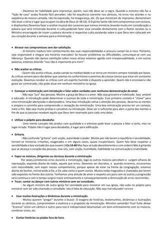 - Devemos ter habilidade para improvisar, porém, isso não deve ser a regra. Quando o ministro não faz a
“lição de casa” acaba ficando fácil perceber, não há sequência coerente nos cânticos, há erros nos acordes e na
seqüência da música cantada, não há expressão, há insegurança, etc. Os que ministram de improviso, demonstram
não levar a sério o lugar que ocupam na obra de Deus (Jr 48:10). O Espírito Santo não tem compromisso com ociosos,
e displicentes.Devemos fazer a análise musical dos Louvores que iremos ministrar,levando muito em consideração a
palavra que será ministrada durante o culto,podendo fazer essa conexão diretamente com o Pastor Jonatas ou o
Ministro encarregado de trazer a palavra durante o respectivo culto,sondando sobre o que Deus tem colocado em
seu coração durante a semana para a ministração.
• Atrasar nos compromissos sem dar satisfação.
- O ministro maduro tem conhecimento das suas responsabilidades e procura cumpri-las à risca. Portanto,
seja responsável e chegue aos horários marcados! Se houver problemas ou dificuldades, comunique-se com sua
liderança. Quando não damos satisfação sobre nosso atraso estamos agindo com irresponsabilidade, e em outras
palavras, estamos dizendo “isso não é importante pra mim!”.
• Não aceitar as críticas.
- Quem não aceita críticas, acaba caindo na mediocridade e se torna um ministro sempre nivelado por baixo.
As críticas servem para não deixar que caiamos no conformismo e paremos de crescer,temos que estar em constante
evolução. Devemos receber as críticas com um espírito humilde e disposto a aprender. Quem não é ensinável e não
gosta ser contrariado, não pode atuar em nenhum ministério na igreja.
• Começar a ministração sem introdução e falar sobre verdades sem nenhuma demonstração de amor.
- Não seja “juiz” das pessoas. Mostre a graça de Deus e o amor. Não seja grosseiro e indelicado. Seja amável
e educado. A introdução pode determinar o sucesso de toda a ministração. Esse primeiro contato é “chave” para
uma ministração abençoada e abençoadora. Uma boa introdução cativa a atenção das pessoas, desarma as mentes
e prepara o caminho para compreensão e recepção da ministração. Uma boa ministração precisa ter um começo,
meio e fim. Não seja muito prolixo e cansativo na introdução. Deve ser o suficiente para abrir a porta das mentes a
fim de que as pessoas recebam aquilo que Deus tem reservado para cada uma delas.
• Utilizar o púlpito para desabafar.
- Uma mente cansada não produz com qualidade e o estresse pode levar a pessoa a falar o certo, mas no
lugar errado. Púlpito não é lugar para desabafos, é lugar para edificação.
• Gritaria.
- Não confunda “gritaria” com unção, autoridade e poder. Muitos por não terem o equilíbrio e sensibilidade,
tornam-se ministros irritantes, exagerados e em alguns casos, quase insuportáveis. Quem fala deve respeitar a
sensibilidade e boa vontade dos que ouvem ( I Co 14:40 Mas faça-se tudo decentemente e com ordem) Não é gritando
que se alcança o coração das pessoas, mas sim, com unção, humildade, habilidade na comunicação e criatividade.
• Expor os músicos, dirigentes ou técnicos durante a ministração.
Por vezes,cometemos erros durante a ministração, logo os outros músicos percebem e surgem olhares de
reprovação, expondo diante de todos, aquele que errou. Devemos ser discretos, e quando errarmos, encararmos
com naturalidade, sem expor nossos companheiros, porque apesar de estar na frente da congregação, estamos
diante do Senhor, ministrando à Ele, e Ele sabe como e quem somos. Muitos estão magoados e chateados por terem
sido expostos na frente dos outros. Tenhamos uma atitude de amor e respeito uns para com os outros,a progressão
será contínua e com o tempo surgirá maior entrosamento e consequentemente a diminuição de erros recorrentes.
• Tocar, cantar ou dançar com outros ministros sem ser convidado.
- Se algum ministro de outra igreja for convidado para ministrar em sua igreja, não suba no púlpito para
ministrar sem ter sido chamado e convidado. Isto é falta de educação. Não seja mal educado! rsrsrsrs
• Usar muitas ilustrações e dinâmicas durante a ministração.
- Muitos querem “pregar” durante o louvor. O exagero de histórias, testemunhos, dinâmicas e ilustrações
durante os cânticos, comprometem a essência e o propósito da ministração. Ministre cantando! Flua! Evite deixar
“brancos” entre um cântico e outro; para isso é indispensável desenvolver um bom entrosamento com os músicos,
combinar sinais, etc.
• Contar histórias ou piadas fora de hora.
 