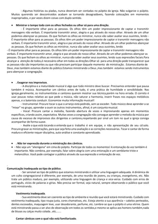 - Algumas histórias ou piadas, nunca deveriam ser contadas no púlpito da igreja. Não vulgarize o púlpito.
Muitos querendo ser descontraídos acabam se tornando desagradáveis, fazendo colocações em momentos
inapropriados, e por vezes dizem coisas com duplo sentido.
• Ministrar o tempo todo com os olhos fechados ou olhar só para uma direção.
- É importante olhar para as pessoas. Os olhos têm um poder impressionante de captar e transmitir
mensagens não verbais. É importante transmitir amor, alegria e paz através do nosso olhar. Através de um olhar
podemos abençoar as pessoas. Os que fecham os olhos ao ministrar, nunca vão saber avaliar seus ouvintes, lendo -
É importante olhar para as pessoas. Os olhos têm um poder impressionante de captar e transmitir mensagens não
verbais. É importante transmitir amor, alegria e paz através do nosso olhar. Através de um olhar podemos abençoar
as pessoas. Os que fecham os olhos ao ministrar, nunca vão saber avaliar seus ouvintes, lendo
- É importante olhar para as pessoas. Os olhos têm um poder impressionante de captar e transmitir mensagens não
verbais. É importante transmitir amor, alegria e paz através do nosso olhar. Através de um olhar podemos abençoar as
pessoas. Os que fecham os olhos ao ministrar, nunca vão saber avaliar seus ouvintes, lendo suas expressões faciais.Para
alcançar a atenção de todos,é necessário olhar em todas as direções.Olhar só para uma direção pode transparecer que
as pessoas não são importantes ou que não precisam participar daquele momento de ministração . Estamos diante de
Deus ,mas também estamos diante do público.Estamos ministrando a Deus ,mas também estamos sendo instrumentos
para abençoar a congregação.
• . Exagerar nos improvisos.
- A disciplina e a maturidade musical é algo que todo ministro deve buscar. Precisamos entender que pausa
também é música. Acompanhar um cântico antes de tudo, é uma prática de humildade e sensibilidade. Nas
igrejas,geralmente, os instrumentistas e cantores querem mostrar sua técnica,porém na hora errada. O correto é
usar poucas notas relativo ao que pede a música, não saturar a harmonia, inserir frases nos espaços melódicos
apenas, e o baterista conduzir. Economize muita informação musicail!
- Instrumental: Procure tocar o que o arranjo está pedindo, sem se exceder. Todo músico deve aprender a se
“mixar” no grupo, aprender a ouvir os outros instrumentos, afinal, é um conjuntomusical.
- Vocal: Procure cantar a melodia, fazendo abertura de vozes e improvisando apenas em momentos
específicos, criando assim, expectativa. Muitas vezes a congregação não consegue aprender a melodia da música por
causa do excesso de improvisos dos dirigentes e cantores,respeitando por sinal um tom no qual a igreja consiga
acompanhar de forma suave.
- Avalie o que está tocando e entenda que o trabalho é em equipe, e não apresentação de seu cd solo.
Procure gravar as ministrações, para que seja feita uma avaliação e as correções necessárias. Tocar e cantar de forma
madura e eficiente requer disciplina, auto-análise e constante aprendizado.
• . Não ter expressão durante a ministração dos cânticos.
• - Não seja um “alienígena” em cima do púlpito. Participe de todos os momentos! A entonação da voz também é
importante. Não combina, por exemplo, falar sobre alegria com uma entonação e um semblante triste e
melancólico. Você pode contagiar o público através da sua expressão e entonação de voz.
.
Comunicação inadequada ao tipo de público.
- Ser sensível ao tipo de público que estamos ministrando e utilizar uma linguagem adequada. A dinâmica de
um culto congregacional é diferente, por exemplo, de uma reunião de jovens, ou crianças, evangelismo, etc. Não
trate um público maduro, por exemplo, utilizando uma linguagem de criança e vice-versa. Cuidado com erros de
português, vícios de palavras e gírias. Não precisa ser formal, seja natural, sempre observando o público que você
está ministrando.
Vestimenta inadequada.
- Sua vestimenta deve ser coerente ao tipo de ambiente e reunião que você estará ministrando. Cuidado com
vestimenta inadequada, tipo roupa justa, cores chamativas, etc. Esteja atento a sua aparência – cabelos penteados,
dentes escovados, maquiagem leve, usar desodorante, perfume, etc. Lembre-se que o púlpito é uma vitrine. Quem
está ministrando passa a ser alvo de observação em todos os sentidos,o mesmo se aplica aos homens também,nada
de blusas ou calças muito colada...etc.......
Cantar cânticos com o qual não está familiarizado.
 