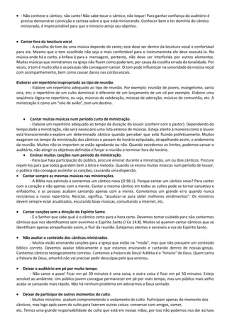 • - Não conhece o cântico, não cante! Não sabe tocar o cântico, não toque! Para ganhar confiança do auditório é
preciso demonstrar convicção e certeza sobre o que está ministrando. Conhecer bem e ter domínio do cântico
ministrado, é imprescindível para que o ministro atinja seu objetivo.
• Cantar fora da tessitura vocal.
- A escolha do tom de uma música depende do canto; este deve ser dentro da tessitura vocal e confortável
para ela. Mesmo que o tom escolhido não seja o mais confortável para o instrumentista ele deve executá-lo. Na
música onde há o canto, a ênfase é para a mensagem, portanto, não deve ser interferida por outros elementos.
Muitas músicas que ministramos na igreja não fluem como poderiam, por causa da escolha errada da tonalidade. Por
vezes, o tom é muito alto e as pessoas não conseguem cantar. O tom pode influenciar na sonoridade da música vocal
com acompanhamento, bem como causar danos nas cordasvocais.
Elaborar um repertório inapropriado ao tipo de reunião.
- Elabore um repertório adequado ao tipo de reunião. Por exemplo: reunião de jovens, evangelismo, santa
ceia, etc; o repertório de um culto dominical é diferente de um lançamento de um cd por exemplo. Elabore uma
seqüência lógica no repertório, ou seja, músicas de celebração, músicas de adoração, músicas de comunhão, etc. A
ministração é como um “vôo de avião”, tem um destino.
• Cantar muitas músicas num período curto de ministração.
- Elabore um repertório adequado ao tempo de duração do louvor (conferir com o pastor). Dependendo do
tempo dado a ministração, não será necessário uma lista extensa de músicas. Esteja atento à maneira como o louvor
está transcorrendo e explore um determinado cântico quando perceber que está fluindo profeticamente. Muitos
exageram no tempo da ministração dos cânticos e passam do horário estipulado, atrapalhando assim, o andamento
da reunião. Muitos não se importam se estão agradando ou não. Quando excedemos os limites, podemos cansar o
auditório, não atingir os objetivos definidos e forçar a reunião a terminar fora do horário.
• Ensinar muitas canções num período de ministração.
- Para que haja participação do público, procure ensinar durante a ministração, um ou dois cânticos. Procure
repetí-los para que todos guardem bem a letra e melodia. Quando se ensina muitas músicas num período de louvor,
o público não consegue assimilar as canções, causando uma dispersão.
• Cantar sempre as mesmas músicas nas ministrações.
- A Bíblia nos estimula a cantarmos um cântico novo (Sl 96:1). Porque cantar um cântico novo? Para cantar
com o coração e não apenas com a mente. Cantar o mesmo cântico em todos os cultos pode se tornar cansativo e
enfadonho, e as pessoas acabam cantando apenas com a mente. Cometemos um grande erro quando nunca
reciclamos o nosso repertório. Reciclar, significa, “atualizar-se para obter melhores rendimentos”. Os ministros
devem sempre estar atualizados, escutando boas músicas, consultando a internet, etc.
• Cantar canções sem a direção do Espírito Santo.
- É o Senhor que sabe qual é o cântico certo para a hora certa. Devemos tomar cuidado para não cantarmos
cânticos que nos identificamos sem ouvirmos o Espírito Santo (I Co 14:8). Muitos só querem cantar cânticos que se
identificam apenas atrapalhando assim, o fluir da reunião. Estejamos atentos e sensíveis a voz do Espírito Santo.
• Não avaliar o conteúdo dos cânticos ministrados.
- Muitos estão ensinando canções para a igreja que estão na “moda”, mas que não possuem um conteúdo
bíblico correto. Devemos avaliar biblicamente o que estamos ensinando e cantando dentro de nossas igrejas.
Cantemos cânticos teologicamente corretos. Cantemos a Palavra de Deus! A Bíblia é o “hinário” de Deus. Quem canta
a Palavra de Deus, amanhã não vai precisar pedir desculpas pelo que ensinou.
• Deixar o auditório em pé por muito tempo.
- Não canse o povo! Ficar em pé 30 minutos é uma coisa, e outra coisa é ficar em pé 50 minutos. Esteja
sensível ao ambiente. Um público jovem consegue permanecer em pé por mais tempo, mas um público mais velho
acaba se cansando mais rápido. Não há nenhum problema em adorarmos a Deus sentado.
• Deixar de participar de outros momentos do culto.
- Muitos ministros acabam comprometendo o andamento do culto. Participam apenas do momento dos
cânticos, mas logo após saem do culto para fazerem outras coisas: conversar com amigos, comer,
etc. Temos uma grande responsabilidade do culto que está em nossas mãos, por isso não podemos nos dar ao luxo
 