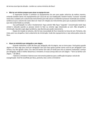de termos esse tipo de atitudes . Lembre-se: somos ministros de Deus!
• Não ter um mínimo preparo para atuar na equipe de som.
- É importante estudar e conhecer os equipamentos de som para poder utilizá-los da melhor maneira,
evitando também danos nos equipamentos por causa do seu uso inadequado. Existem muitos “curiosos” atuando
nesta área. Cuidado com o volume dos instrumentos para não saturar o ambiente e provocar incômodo aos ouvintes.
Lembre-se que o volume das vozes deve ser maior em relação aos instrumentos para que as pessoas entendam o
que está sendo falado ou cantado.
- Sua participação no culto é fundamental. Fique atento! Não fique “viajando”. Concentração total! Seja
amável e educado quando as pessoas vierem te falar ou orientar algo relacionado ao som. Não atrapalhe a
ministração. Quando surgir algum problema, seja discreto para poder solucioná-lo.
- Depois de mixado os volumes, não há mais necessidade de ficar mexendo na mesa de som. Portanto, não
mexa, pois isso atrapalha o bom andamento da ministração. Cuide dos equipamentos e seja zeloso pelas coisas de
Deus.
• Atuar no ministério por obrigação e sem alegria.
- Quando realizamos a obra de Deus por obrigação não há alegria, mas se torna peso. Você gosta quando
alguém vai fazer algo para você por obrigação? Será que Deus gosta quando vamos serví-lo por obrigação? Com
certeza, isso não agrada a Deus. Se a obra do Senhor tem sido um fardo para nós ou estamos realizando o serviço
por obrigação, então é melhor deixarmos o ministério. O nosso serviço deve ser com alegria – “Servi ao Senhor com
alegria...” (Sl 100:2).
- Valorize o ministério! Valorize esse instrumento poderoso para a edificação da igreja e veículo de
evangelização. Você foi escolhido por Deus, portanto, leve a sério o ministério!
 