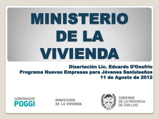 MINISTERIO
       DE LA
     VIVIENDA
                 Disertación Lic. Eduardo D’Onofrio
Programa Nuevas Empresas para Jóvenes Sanluiseños
                              11 de Agosto de 2012
 