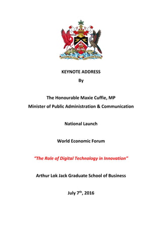 KEYNOTE ADDRESS
By
The Honourable Maxie Cuffie, MP
Minister of Public Administration & Communication
National Launch
World Economic Forum
“The Role of Digital Technology in Innovation”
Arthur Lok Jack Graduate School of Business
July 7th
, 2016
 