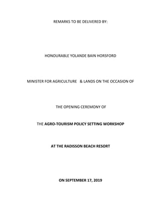REMARKS TO BE DELIVERED BY:
HONOURABLE YOLANDE BAIN HORSFORD
MINISTER FOR AGRICULTURE & LANDS ON THE OCCASION OF
THE OPENING CEREMONY OF
THE AGRO-TOURISM POLICY SETTING WORKSHOP
AT THE RADISSON BEACH RESORT
ON SEPTEMBER 17, 2019
 