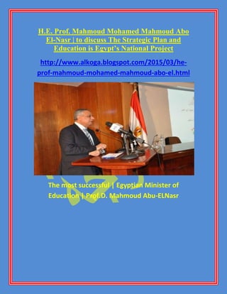 H.E. Prof. Mahmoud Mohamed Mahmoud Abo
El-Nasr | to discuss The Strategic Plan and
Education is Egypt’s National Project
http://www.alkoga.blogspot.com/2015/03/he-
prof-mahmoud-mohamed-mahmoud-abo-el.html
The most successful | Egyptian Minister of
Education | Prof.D. Mahmoud Abu-ELNasr
 