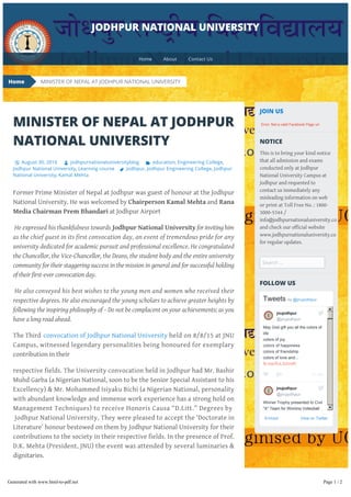 MINISTER OF NEPAL AT JODHPUR
NATIONAL UNIVERSITY
August 30, 2016 jodhpurnationaluniversityblog education, Engineering College,
Jodhpur National University, Learning course Jodhpur, Jodhpur Engineering College, Jodhpur
National University, Kamal Mehta
Former Prime Minister of Nepal at Jodhpur was guest of honour at the Jodhpur
National University. He was welcomed by Chairperson Kamal Mehta and Rana
Media Chairman Prem Bhandari at Jodhpur Airport
He expressed his thankfulness towards Jodhpur National University for inviting him
as the chief guest in its first convocation day, an event of tremendous pride for any
university dedicated for academic pursuit and professional excellence. He congratulated
the Chancellor, the Vice-Chancellor, the Deans, the student body and the entire university
community for their staggering success in the mission in general and for successful holding
of their first-ever convocation day.
He also conveyed his best wishes to the young men and women who received their
respective degrees. He also encouraged the young scholars to achieve greater heights by
following the inspiring philosophy of – Do not be complacent on your achievements; as you
have a long road ahead.
The Third convocation of Jodhpur National University held on 8/8/15 at JNU
Campus, witnessed legendary personalities being honoured for exemplary
contribution in their
respective fields. The University convocation held in Jodhpur had Mr. Bashir
Muhd Garba (a Nigerian National, soon to be the Senior Special Assistant to his
Excellency) & Mr. Mohammed Isiyaku Bichi (a Nigerian National, personality
with abundant knowledge and immense work experience has a strong hold on
Management Techniques) to receive Honoris Causa “D.Litt.” Degrees by
Jodhpur National University. They were pleased to accept the ‘Doctorate in
Literature’ honour bestowed on them by Jodhpur National University for their
contributions to the society in their respective fields. In the presence of Prof.
D.K. Mehta (President, JNU) the event was attended by several luminaries &
dignitaries.
Moreover, in previous year’s Convocations Honouris Causa D.Litt. Degree has
been awarded to Renowned Personalities as Dr. C. Rangarajan, Mr. Amitabh
Bachchan & Ms. Asha Bhosle at JNU Campus The presence of prominent
JOIN US
NOTICE
This is to bring your kind notice
that all admission and exams
conducted only at Jodhpur
National University Campus at
Jodhpur and requested to
contact us immediately any
misleading information on web
or print at Toll Free No. : 1800-
3000-5344 /
info@jodhpurnationaluniversity.co
and check our official website
www.jodhpurnationaluniversity.co
for regular updates.
Search …
FOLLOW US
Embed View on Twitter
Tweets by ​@jnujodhpur
22 Mar
May God gift you all the colors of
life
colors of joy
colors of happiness
colors of friendship
colors of love and... 
fb.me/RJLS2mdR
Winner Trophy presented to Civil
"A" Team for Winning Volleyball
Competitions organized by
JECReC Alumni... 
fb.me/7SIYzLYFY
jnujodhpur
​@jnujodhpur
jnujodhpur
​@jnujodhpur
MINISTER OF NEPAL AT JODHPUR NATIONAL UNIVERSITY
JODHPUR NATIONAL UNIVERSITY
Error: Not a valid Facebook Page url.
Home
Home About Contact Us
Generated with www.html-to-pdf.net Page 1 / 2
 