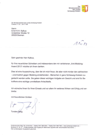 Der
Ministerpräsident
des Landes
Schleswig-Holstein
Der Ministerpräsident des Landes Schleswig-Holstein
Postfach 71 22 | 24171 Kiel
Herrn
Erich K.H. Kalkus
Undeloher Straße 12
28329 Bremen
r'
,/ '/
iir /,1
Sehr geehrter Herr Kalkus,
für lhre neuerlichen Schreiben und insbesondere den mir verliehenen ,,Anti-Mobbing-
Award 2013" möchte ich lhnen danken.
Dies ist eine Auszeichnung, über die ich mich freue, die aber nicht minder den zahlreichen
- unermüdlich gegen Mobbing einstehenden - Menschen in ganz Schleswig-Holstein zu-
gedacht werden sollte. Sie geben dieser wichtigen Aufgabe ein Gesicht und sind für Be-
troffene eine wichtige u nm ittelbare Anlaufstelle.
lch wünsche lhnen für lhren Einsatz und vor allem lhr weiteres Wirken viel Erfolg und ver-
bleibe
mit freundlichen Grüßen
("*
iTorsten;!dig
DüsternbrookerWeg 104,24105Kie| | Telefon 0431 988-2000 | Telefax0431 988-1960 | www.schleswig-holstein.de I
Buslinien 41 ,42,51 | E-Mail-Adressen: Kein Zugang für elektronisch signierte oder verschlüsselte Dokumente. I
Das Landeswappen ist gesetzlich geschützt.
 