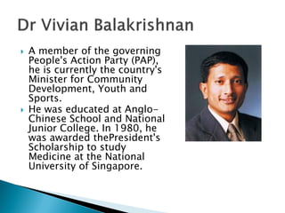    A member of the governing
    People's Action Party (PAP),
    he is currently the country's
    Minister for Community
    Development, Youth and
    Sports.
   He was educated at Anglo-
    Chinese School and National
    Junior College. In 1980, he
    was awarded thePresident's
    Scholarship to study
    Medicine at the National
    University of Singapore.
 