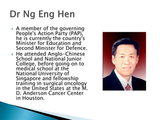    A member of the governing
    People's Action Party (PAP),
    he is currently the country's
    Minister for Education and
    Second Minister for Defence.
   He attended Anglo-Chinese
    School and National Junior
    College, before going on to
    medical school at the
    National University of
    Singapore and fellowship
    training in surgical oncology
    in the United States at the M.
    D. Anderson Cancer Center
    in Houston.
 